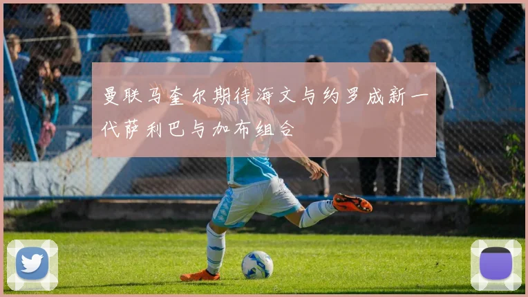 曼联马奎尔期待海文与约罗成新一代萨利巴与加布组合