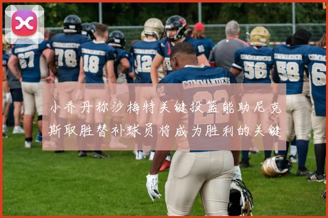 小乔丹称沙梅特关键投篮能助尼克斯取胜替补球员将成为胜利的关键因素