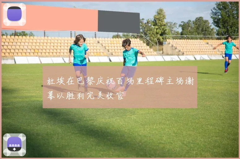杜埃在巴黎庆祝百场里程碑主场谢幕以胜利完美收官