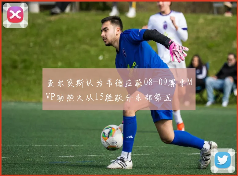 查尔莫斯认为韦德应获08-09赛季MVP助热火从15胜跃升东部第五