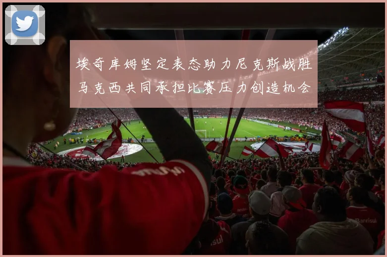 埃奇库姆坚定表态助力尼克斯战胜马克西共同承担比赛压力创造机会