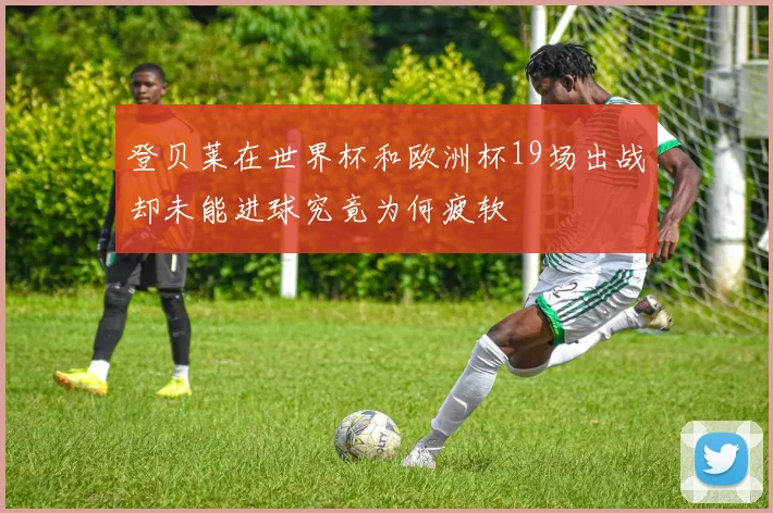 登贝莱在世界杯和欧洲杯19场出战却未能进球究竟为何疲软