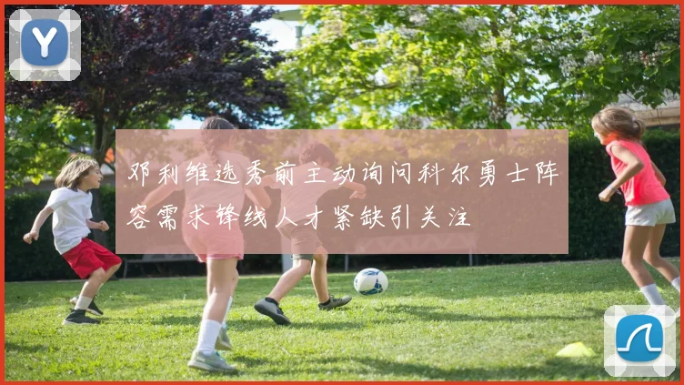 邓利维选秀前主动询问科尔勇士阵容需求锋线人才紧缺引关注