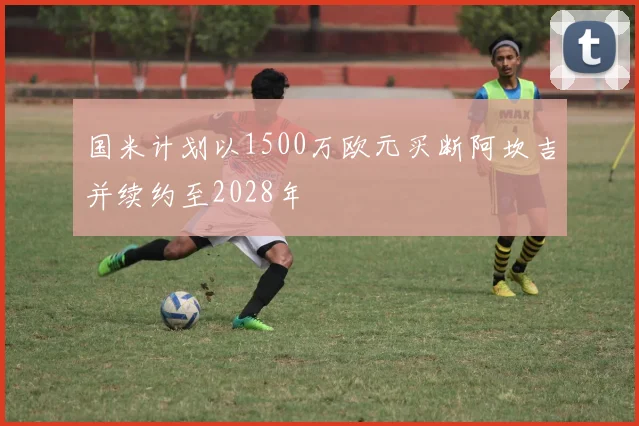 国米计划以1500万欧元买断阿坎吉并续约至2028年