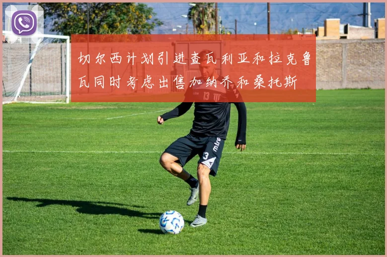切尔西计划引进查瓦利亚和拉克鲁瓦同时考虑出售加纳乔和桑托斯