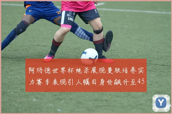 阿玛德世界杯绝杀展现曼联培养实力赛季表现引人瞩目身价飙升至4500万欧