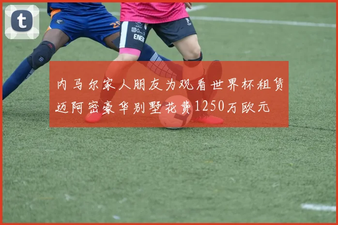 内马尔家人朋友为观看世界杯租赁迈阿密豪华别墅花费1250万欧元