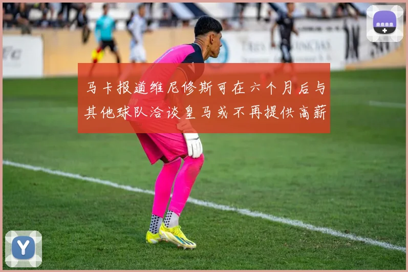 马卡报道维尼修斯可在六个月后与其他球队洽谈皇马或不再提供高薪合同